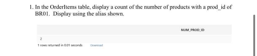 1. In the OrderItems table, display a count of the number of products with a prod_id of
BR01. Display using the alias shown.
2
1 rows returned in 0.01 seconds
Download
NUM_PROD_ID