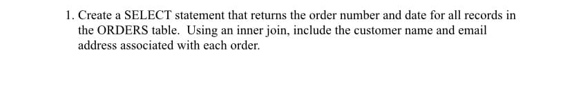 1. Create a SELECT statement that returns the order number and date for all records in
the ORDERS table. Using an inner join, include the customer name and email
address associated with each order.