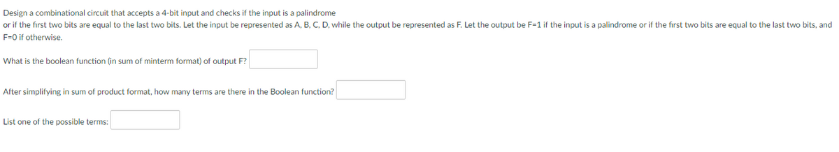 Design a combinational circuit that accepts a 4-bit input and checks if the input is a palindrome
or if the first two bits are equal to the last two bits. Let the input be represented as A, B, C, D, while the output be represented as F. Let the output be F=1 if the input is a palindrome or if the first two bits are equal to the last two bits, and
F=0 if otherwise.
What is the boolean function (in sum of minterm format) of output F?
After simplifying in sum of product format, how many terms are there in the Boolean function?
List one of the possible terms: