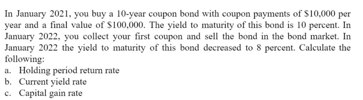 In January 2021, you buy a 10-year coupon bond with coupon payments of $10,000 per
year and a final value of $100,000. The yield to maturity of this bond is 10 percent. In
January 2022, you collect your first coupon and sell the bond in the bond market. In
January 2022 the yield to maturity of this bond decreased to 8 percent. Calculate the
following:
a. Holding period return rate
b. Current yield rate
c. Capital gain rate
