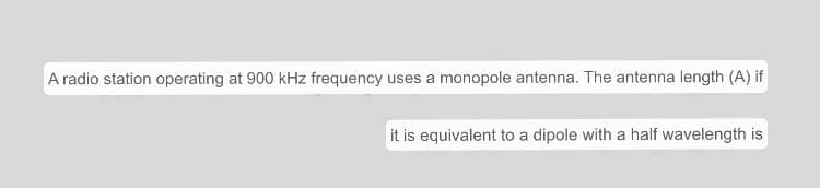 A radio station operating at 900 kHz frequency uses a monopole antenna. The antenna length (A) if
it is equivalent to a dipole with a half wavelength is