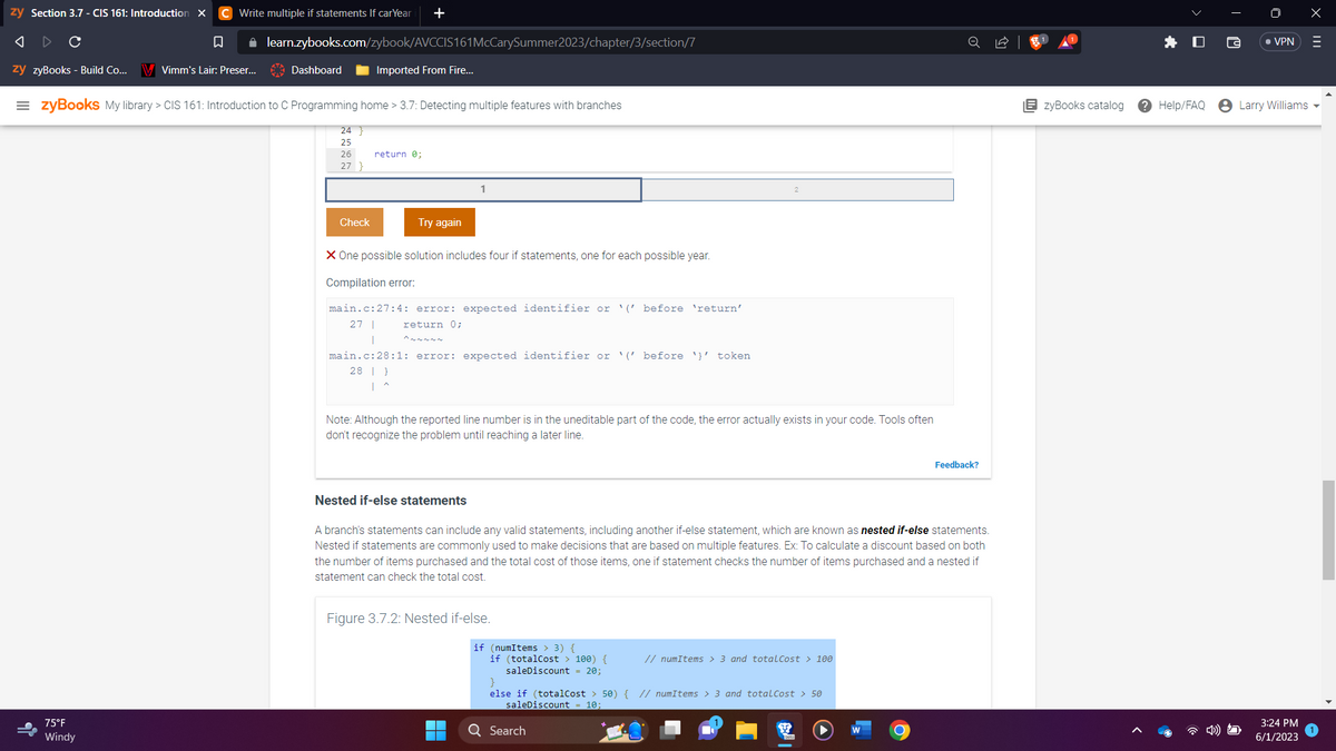 zy Section 3.7 - CIS 161: Introduction X C Write multiple if statements If carYear +
A
с
□
zy zyBooks - Build Co... V Vimm's Lair: Preser...
✰ learn.zybooks.com/zybook/AVCCIS161 McCarySummer2023/chapter/3/section/7
75°F
Windy
Dashboard
=zyBooks My library > CIS 161: Introduction to C Programming home > 3.7: Detecting multiple features with branches
24 }
25
26
27 }
Imported From Fire...
Check
return 0;
Try again
X One possible solution includes four if statements, one for each possible year.
Compilation error:
main.c:27:4: error: expected identifier or '('before 'return'
27 | return 0;
1
main.c:28:1: error: expected identifier or (before '' token
28 }
Note: Although the reported line number is in the uneditable part of the code, the error actually exists in your code. Tools often
don't recognize the problem until reaching a later line.
Nested if-else statements
A branch's statements can include any valid statements, including another if-else statement, which are known as nested if-else statements.
Nested if statements are commonly used to make decisions that are based on multiple features. Ex: To calculate a discount based on both
the number of items purchased and the total cost of those items, one if statement checks the number of items purchased and a nested if
statement can check the total cost.
Figure 3.7.2: Nested if-else.
if (numItems > 3) {
if (totalCost > 100) {
saleDiscount = 20;
}
else if (totalCost > 50) {
saleDiscount 10;
Q Search
// numItems > 3 and totalCost > 100
// numItems > 3 and total Cost > 50
Feedback?
O
EzyBooks catalog
Help/FAQ
• VPN
Larry Williams
3:24 PM
6/1/2023
X
|||