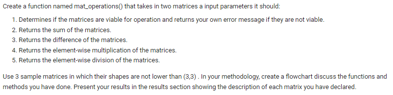 Create a function named mat_operations() that takes in two matrices a input parameters it should:
1. Determines if the matrices are viable for operation and returns your own error message if they are not viable.
2. Returns the sum of the matrices.
3. Returns the difference of the matrices.
4. Returns the element-wise multiplication of the matrices.
5. Returns the element-wise division of the matrices.
Use 3 sample matrices in which their shapes are not lower than (3,3). In your methodology, create a flowchart discuss the functions and
methods you have done. Present your results in the results section showing the description of each matrix you have declared.
