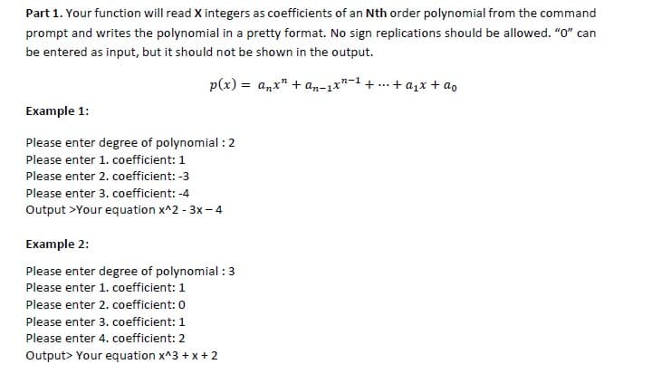 Part 1. Your function will read X integers as coefficients of an Nth order polynomial from the command
prompt and writes the polynomial in a pretty format. No sign replications should be allowed. "0" can
be entered as input, but it should not be shown in the output.
p(x) = anx" + an-1*"-1 + ...
+ a1x + ao
Example 1:
Please enter degree of polynomial : 2
Please enter 1. coefficient: 1
Please enter 2. coefficient: -3
Please enter 3. coefficient: -4
Output >Your equation x^2 - 3x- 4
Example 2:
Please enter degree of polynomial : 3
Please enter 1. coefficient: 1
Please enter 2. coefficient: 0
Please enter 3. coefficient: 1
Please enter 4. coefficient: 2
Output> Your equation x^3 + x + 2
