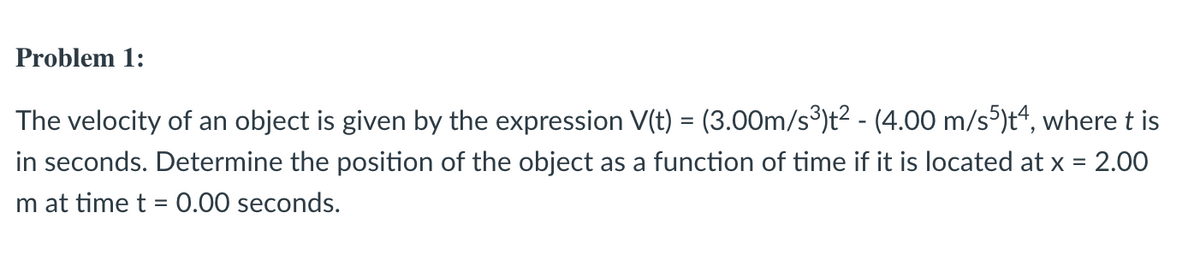 Problem 1:
The velocity of an object is given by the expression V(t) = (3.00m/s³)t2 - (4.00 m/s5)t“, where t is
in seconds. Determine the position of the object as a function of time if it is located at x = 2.00
m at time t = 0.00 seconds.
