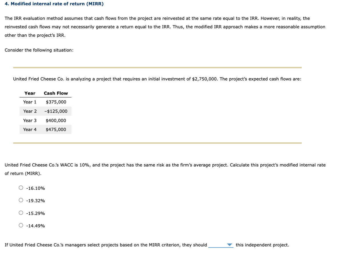 4. Modified internal rate of return (MIRR)
The IRR evaluation method assumes that cash flows from the project are reinvested at the same rate equal to the IRR. However, in reality, the
reinvested cash flows may not necessarily generate a return equal to the IRR. Thus, the modified IRR approach makes a more reasonable assumption
other than the project's IRR.
Consider the following situation:
United Fried Cheese Co. is analyzing a project that requires an initial investment of $2,750,000. The project's expected cash flows are:
Year
Year 1
Cash Flow
$375,000
Year 2
-$125,000
Year 3
Year 4
$400,000
$475,000
United Fried Cheese Co.'s WACC is 10%, and the project has the same risk as the firm's average project. Calculate this project's modified internal rate
of return (MIRR).
○ -16.10%
-19.32%
-15.29%
○ -14.49%
If United Fried Cheese Co.'s managers select projects based on the MIRR criterion, they should
this independent project.