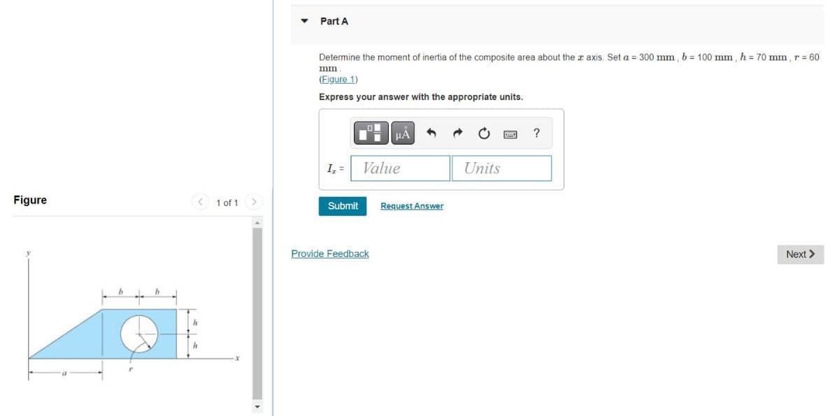 Part A
Determine the moment of inertia of the composite area about the x axis. Set a = 300 mm, b = 100 mm , h = 70 mm, r = 60
mm
(Figure 1)
Express your answer with the appropriate units.
I, =
Value
Units
Figure
< 1 of 1
Request Answer
Submit
Provide Feedback
Next >
