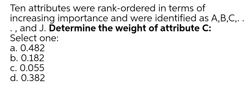 Ten attributes were rank-ordered in terms of
increasing importance and were identified as A,B,C,. .
., and J. Determine the weight of attribute C:
Select one:
a. 0.482
b. 0.182
C. 0.055
d. 0.382
