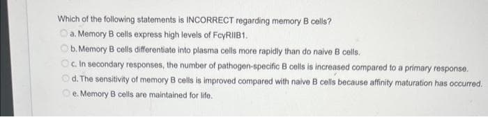 Which of the following statements is INCORRECT regarding memory B cells?
a. Memory B cells express high levels of FcyRIIB1.
b. Memory B cells differentiate into plasma cells more rapidly than do naive B cells.
Oc. In secondary responses, the number of pathogen-specific B cells is increased compared to a primary response.
d. The sensitivity of memory B cells is improved compared with naive B cells because affinity maturation has occurred.
e. Memory B cells are maintained for life.