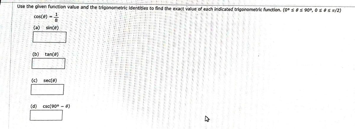 Mima
M
Mes in
Call
He
HAY
Gut
W
na
Me
ima
H
W
MA
ale
iti
att
HP
Use the given function value and the trigonometric identities to find the exact value of each indicated trigonometric function. (0° ≤ ≤ 90°, 0 ≤ 0 ≤ 1/2)
W.M
cos(8)
MM
Han
MwSt
ak
11/13
-
8
(a) sin(8)
(b)
www.
E
tan(0)
ar
Full
int
(c) sec(8)
He
ww
W
THE
HE
WIL
www.
www.
All
www.
fr
HE
W
www
M
Im
www
www.
W
www.
www.
w
www
www.m
www.
(d) csc (90° - 8)
****
w
www/w
www.
My
wwwwwww
www
Wy
We
The
www.
W
M
In
ww
www.w
M
w
ww
www
www
w
*****
M
WWWX
wwwwwwwww
M
in
IF
W
M
y M
www.
www
ww
44
www.w
www.
www
im
W
W
www.
hy, M
W
ww
ww.M
W
www
www.
**
M
ww
www.
W
W
ww
www.
ww
W
ww
W.M
ww
N
www.
ww
www.
WA
400
www/m
w
www.
www.
www
16
WY
ww
W
W.M
M
ww
W
MI
ww
th
K.M
N
HE
www
www.
www
Wy
www
www.
m
M
wwwwwwwww
AL
41
W
www
www.
ww
ww
www
WW
M
www.
ww
www.
M
www
M
m²
16.990
www
ww
My
www
M
**** W
14
IN
Im
MA
W
MA
www
M
www.
W
ALL
wwwwww
wwwwwwww
www
M
16
WWW.X
wwwwwwwww
wwwww
"W
www
ww
W
My
ww
W
46
Wy
W ww
M
**
41
4
*
www
WwW
ww
ww
INS
MY MO
M.
4,4
10
DE
M
INI
14 14 *w
ww M
ww
www
www.
***
131
11 THE
WWW!
**
MYYM
** ***
WEM
4444
www
40%
44
178
41
44.
4,4
100
THE
400
NI
in.
WM
99
406
64
W
11
VM
4444 MA
**
444444
*****
wwwwwwwww. HENNE
wwwwwww
the
m
W!
www.
W
www
Jide
46
AN
1
4.4
**
www.
THE
***
45
46
www.M
WDER HELA
4
141
4 MM 44
wwwww
NE
PPC HP 24
WY
44
***
WE 444666
Mededel
4/5
E
19
40
44
4444666
404
6460
WAT
**** OPE
***
SAN MARINA M
1494
190
19
ANOMA
JONGEN
11
All
104
19
FEN
MASA
THE
4341
EJER
****
Ide
45611
145
041
144
11
DIN
11
1454
3.4
***
14444
4444
www
616
THE
ww
100
MAT
HIN
THE
10-ak
14:
WWW
wh
VW
MT
41-165
41
44
14.
VW
14
14
4
******
www