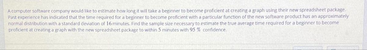 A computer software company would like to estimate how long it will take a beginner to become proficient at creating a graph using their new spreadsheet package.
Past experience has indicated that the time required for a beginner to become proficient with a particular function of the new software product has an approximately
normal distribution with a standard deviation of 16 minutes. Find the sample size necessary to estimate the true average time required for a beginner to become
proficient at creating a graph with the new spreadsheet package to within 5 minutes with 95% confidence.