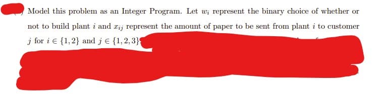 Model this problem as an Integer Program. Let w; represent the binary choice of whether or
not to build plant i and rij represent the amount of paper to be sent from plant i to customer
j for i = {1, 2} and je {1,2,3}