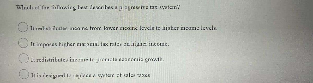 Which of the following best describes a progressive tax system?
O It redistributes income from lower income levels to higher income levels.
It imposes higher marginal tax rates on higher income.
It redistributes income to promote economic growth.
It is designed to replace a system of sales taxes.

