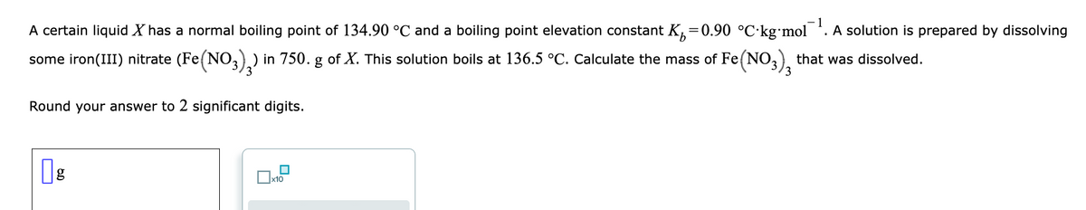 1
A certain liquid X has a normal boiling point of 134.90 °C and a boiling point elevation constant K, =0.90 °C·kg•mol
A solution is prepared by dissolving
some iron(III) nitrate (Fe(N0,) ) in 750. g of X. This solution boils at 136.5 °C. Calculate the mass of Fe(NO, that was dissolved.
3
3
Round your answer to 2 significant digits.
g
