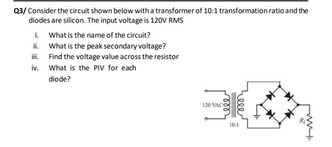 Q3/ Consider the circuit shown below witha transformer of 10:1 transformation ratio and the
diodes are silicon. The input voltage is 120V RMS
i.
What is the name of the circuit?
ii.
What is the peak secondary voltage?
Find the voltage value across the resistor
iv.
iii.
What is the PIV for each
diode?
120 VAC
RL
10:1
ele
ell
