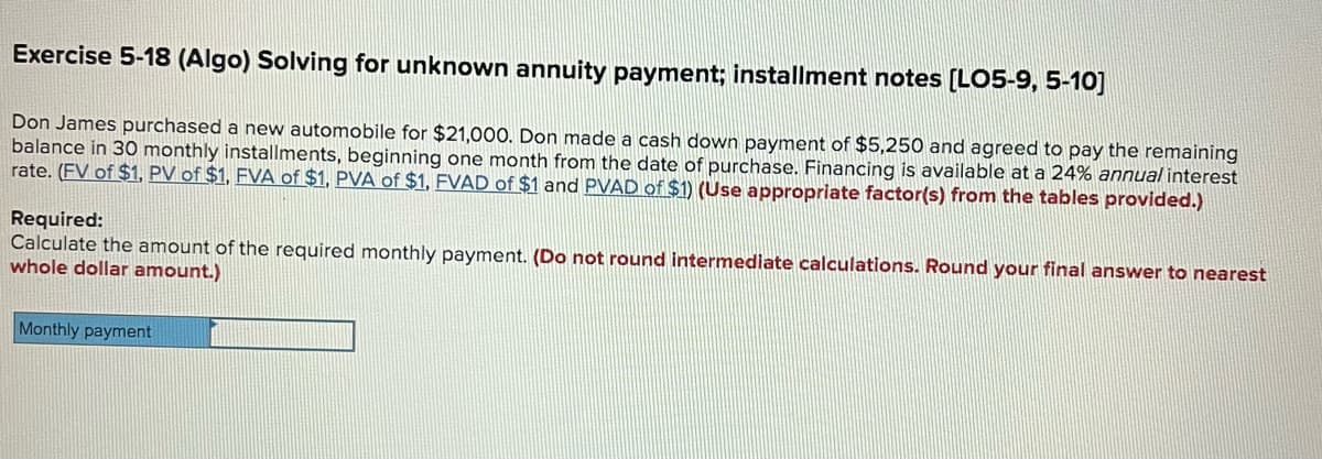 Exercise 5-18 (Algo) Solving for unknown annuity payment; installment notes [L05-9, 5-10]
Don James purchased a new automobile for $21,000. Don made a cash down payment of $5,250 and agreed to pay the remaining
balance in 30 monthly installments, beginning one month from the date of purchase. Financing is available at a 24% annual interest
rate. (FV of $1, PV of $1, FVA of $1, PVA of $1, FVAD of $1 and PVAD of $1) (Use appropriate factor(s) from the tables provided.)
Required:
Calculate the amount of the required monthly payment. (Do not round intermediate calculations. Round your final answer to nearest
whole dollar amount.)
Monthly payment
