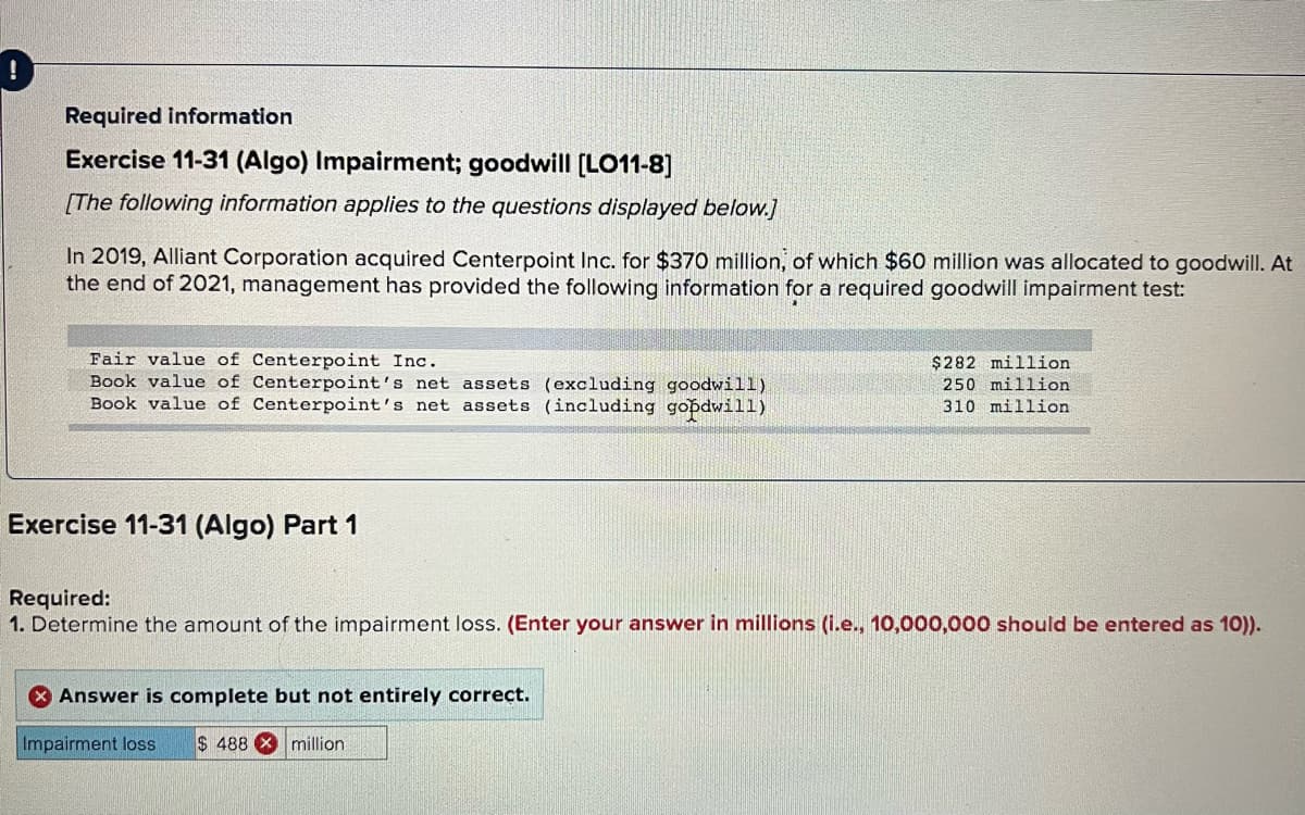 Required information
Exercise 11-31 (Algo) Impairment; goodwill [LO11-8]
[The following information applies to the questions displayed below.]
In 2019, Alliant Corporation acquired Centerpoint Inc. for $370 million, of which $60 million was allocated to goodwill. At
the end of 2021, management has provided the following information for a required goodwill impairment test:
Fair value of Centerpoint Inc.
Book value of Centerpoint's net assets (excluding goodwill)
Book value of Centerpoint's net assets (including gobdwill)
$282 million
250 million
310 million
Exercise 11-31 (Algo) Part 1
Required:
1. Determine the amount of the impairment loss. (Enter your answer in millions (i.e., 10,000,000 should be entered as 10)).
Answer is complete but not entirely correct.
Impairment loss
$ 488 million
