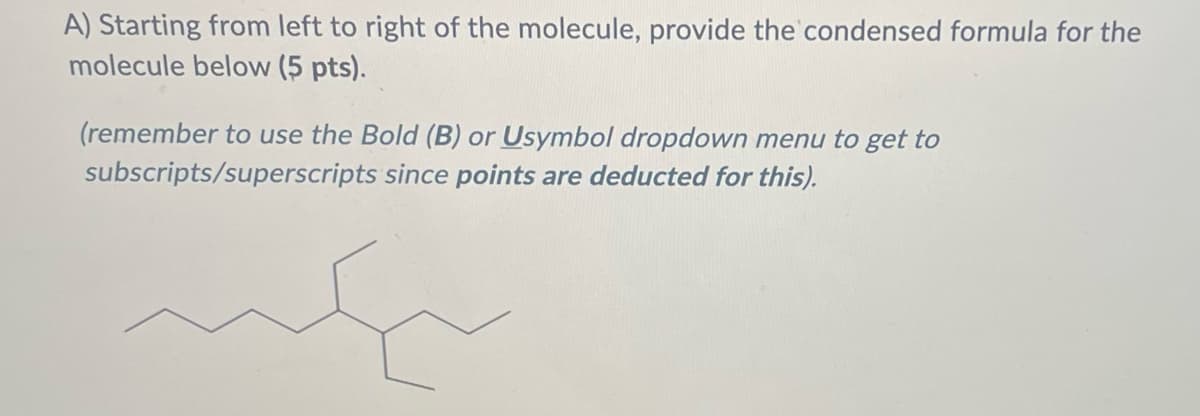 A) Starting from left to right of the molecule, provide the condensed formula for the
molecule below (5 pts).
(remember to use the Bold (B) or Usymbol dropdown menu to get to
since points are deducted for this).
subscripts/superscripts