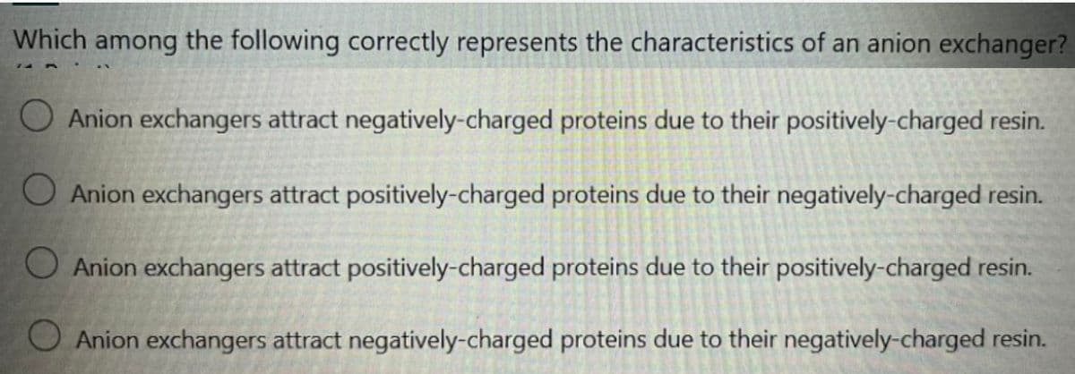 Which among the following correctly represents the characteristics of an anion exchanger?
O Anion exchangers attract negatively-charged proteins due to their positively-charged resin.
O Anion exchangers attract positively-charged proteins due to their negatively-charged resin.
O Anion exchangers attract positively-charged proteins due to their positively-charged resin.
O Anion exchangers attract negatively-charged proteins due to their negatively-charged resin.
