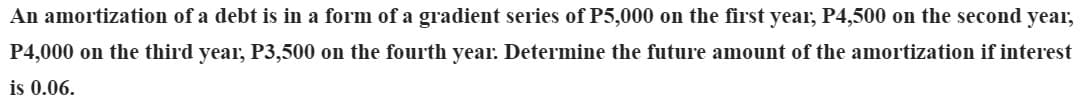 An amortization of a debt is in a form of a gradient series of P5,000 on the first year, P4,500 on the second year,
P4,000 on the third year, P3,500 on the fourth year. Determine the future amount of the amortization if interest
is 0.06.
