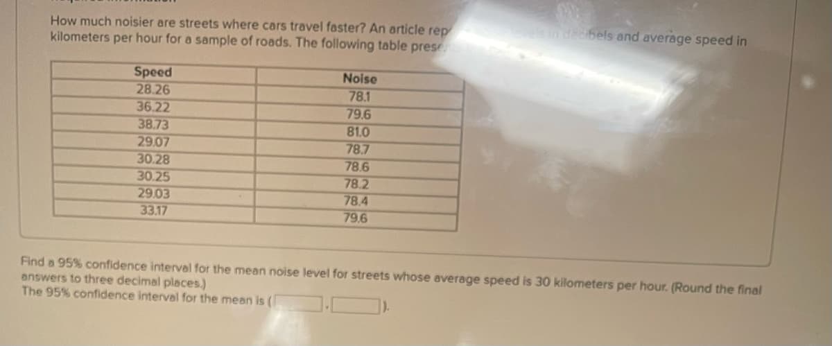 How much noisier are streets where cars travel faster? An article rep
kilometers per hour for a sample of roads. The following table pres
Speed
Noise
28.26
78.1
36.22
79.6
38.73
81.0
29.07
78.7
30.28
78.6
30.25
78.2
29.03
78.4
33.17
79.6
els in decibels and average speed in
Find a 95% confidence interval for the mean noise level for streets whose average speed is 30 kilometers per hour. (Round the final
answers to three decimal places.)
The 95% confidence interval for the mean is (