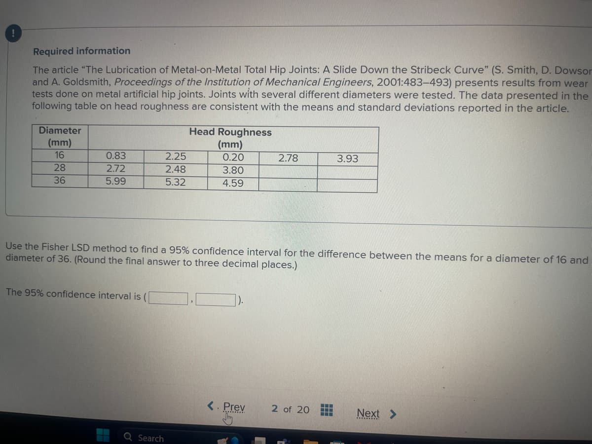 i
Required information
The article "The Lubrication of Metal-on-Metal Total Hip Joints: A Slide Down the Stribeck Curve" (S. Smith, D. Dowson
and A. Goldsmith, Proceedings of the Institution of Mechanical Engineers, 2001:483-493) presents results from wear
tests done on metal artificial hip joints. Joints with several different diameters were tested. The data presented in the
following table on head roughness are consistent with the means and standard deviations reported in the article.
Diameter
Head Roughness
(mm)
16
0.83
2.25
(mm)
0.20
2.78
3.93
28
2.72
2.48
3.80
36
5.99
5.32
4.59
Use the Fisher LSD method to find a 95% confidence interval for the difference between the means for a diameter of 16 and
diameter of 36. (Round the final answer to three decimal places.)
The 95% confidence interval is (
0
Search
<. Prev 2 of 20
Next >