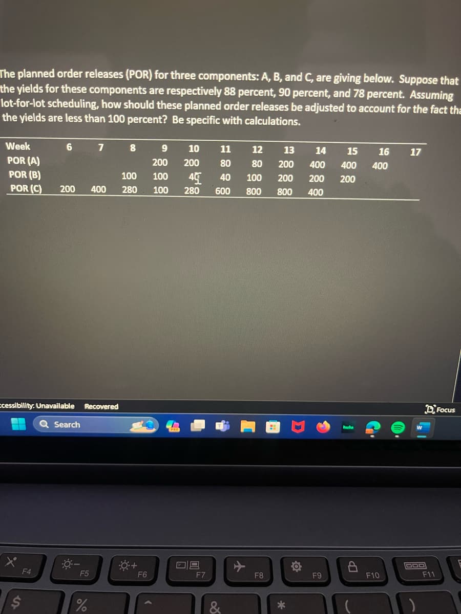 The planned order releases (POR) for three components: A, B, and C, are giving below. Suppose that
the yields for these components are respectively 88 percent, 90 percent, and 78 percent. Assuming
lot-for-lot scheduling, how should these planned order releases be adjusted to account for the fact tha
the yields are less than 100 percent? Be specific with calculations.
Week
11
12
13
POR (A)
200
80
80
200
POR (B)
100
100 40
40
100
200
POR (C) 200 400 280 100 280 600 800 800 400
=
6
ccessibility. Unavailable Recovered
F4
Q Search
0:-
F5
7
%
8
+
F6
9 10
200
09
F7
&
F8
*
14
15 16 17
400 400 400
200 200
F9
F10
DOD
F11
Focus
E