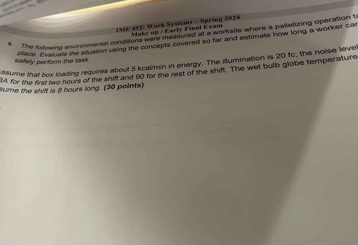 9.
IME 452: Work Systems - Spring 2024
Make up / Early Final Exam
The following environmental conditions were measured at a worksite where a palletizing operation ta
place. car
safely perform the task.
BA for the first two hours of the shift and 90 for the rest of the shift. The wet bulb globe temperature
Assume that box loading requires about 5 kcal/min in energy. The illumination is 20 fc; the noise level
sume the shift is 8 hours long. (30 points)