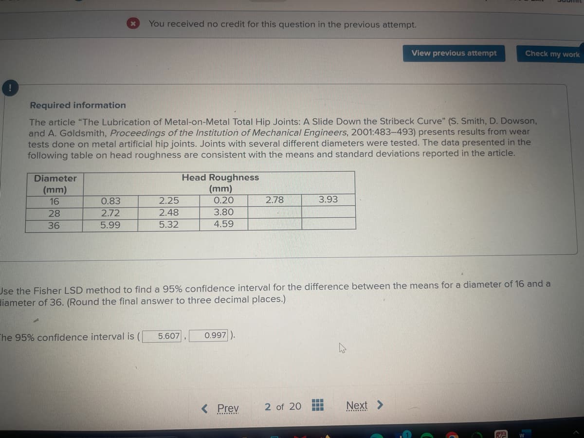 !
Required information
You received no credit for this question in the previous attempt.
View previous attempt
Check my work
The article "The Lubrication of Metal-on-Metal Total Hip Joints: A Slide Down the Stribeck Curve" (S. Smith, D. Dowson,
and A. Goldsmith, Proceedings of the Institution of Mechanical Engineers, 2001:483-493) presents results from wear
tests done on metal artificial hip joints. Joints with several different diameters were tested. The data presented in the
following table on head roughness are consistent with the means and standard deviations reported in the article.
Diameter
Head Roughness
(mm)
16
0.83
2.25
28
2.72
2.48
(mm)
0.20
3.80
2.78
3.93
36
5.99
5.32
4.59
Use the Fisher LSD method to find a 95% confidence interval for the difference between the means for a diameter of 16 and a
diameter of 36. (Round the final answer to three decimal places.)
The 95% confidence interval is ( 5.607
0.997).
< Prev
2 of 20
Next >
G
R
W