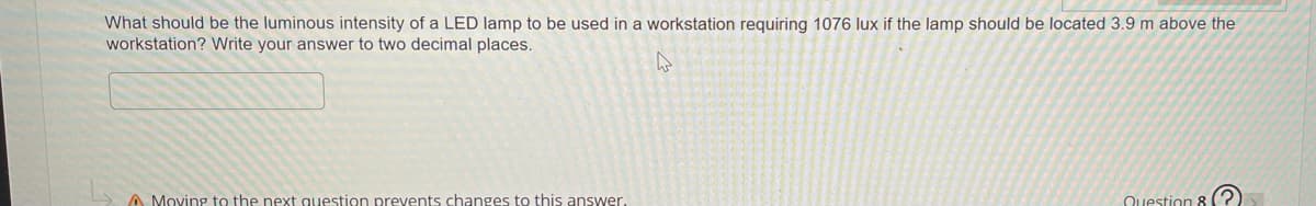 What should be the luminous intensity of a LED lamp to be used in a workstation requiring 1076 lux if the lamp should be located 3.9 m above the
workstation? Write your answer to two decimal places.
A Moving to the next question prevents changes to this answer.
Question 8