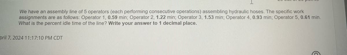 We have an assembly line of 5 operators (each performing consecutive operations) assembling hydraulic hoses. The specific work
assignments are as follows: Operator 1, 0.59 min; Operator 2, 1.22 min; Operator 3, 1.53 min; Operator 4, 0.93 min; Operator 5, 0.61 min.
What is the percent idle time of the line? Write your answer to 1 decimal place.
pril 7, 2024 11:17:10 PM CDT