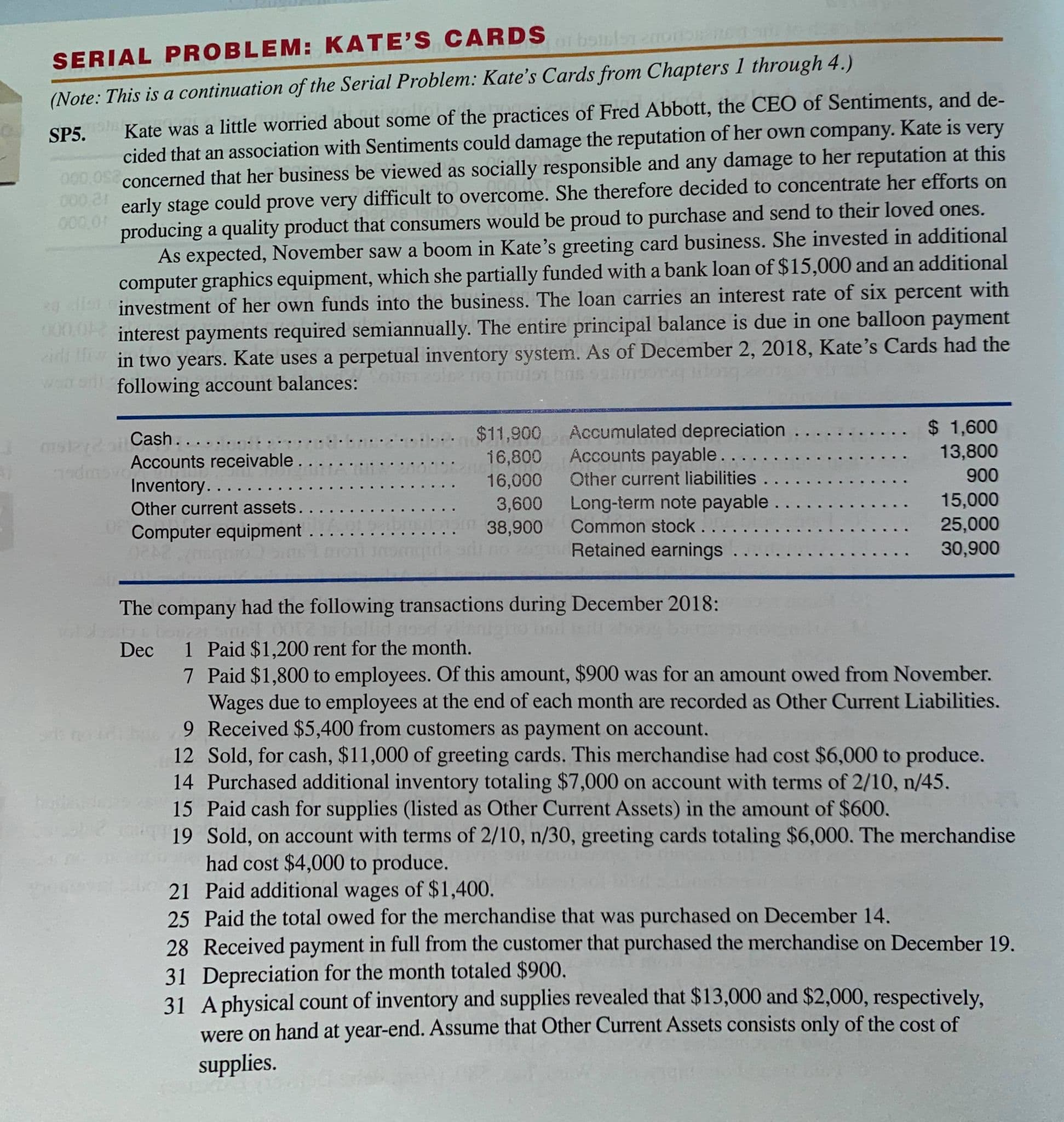 : This is a continuation of
Kate was a little worried about some of the practices of Fred Abbott, the CEO of Sentiments, and de-
cided that an association with Sentiments could damage the reputation of her own company. Kate is very
concerned that her business be viewed as socially responsible and any damage to her reputation at this
early stage could prove very difficult to overcome. She therefore decided to concentrate her efforts on
producing a quality product that consumers would be proud to purchase and send to their loved ones.
As expected, November saw a boom in Kate's greeting card business. She invested in additional
computer graphics equipment, which she partially funded with a bank loan of $15,000 and an additional
investment of her own funds into the business. The loan carries an interest rate of six percent with
interest payments required semiannually. The entire principal balance is due in one balloon payment
in two years. Kate uses a perpetual inventory system. As of December 2, 2018, Kate's Cards had the
following account balances:
$ 1,600
13,800
$11,900 Accumulated depreciation
Accounts payable....
Other current liabilities.
Long-term note payable.
Common stock...
Retained earnings
Cash.....
16,800
16,000
Accounts receivable. .
900
Inventory....
Other current assets..
Computer equipment
3,600
15,000
38,900
25,000
30,900
The company had the following transactions during December 2018:
bellid nood n
1 Paid $1,200 rent for the month.
7 Paid $1,800 to employees. Of this amount, $900 was for an amount owed from November.
Wages due to employees at the end of each month are recorded as Other Current Liabilities.
9 Received $5,400 from customers as payment on account.
12 Sold, for cash, $11,000 of greeting cards. This merchandise had cost $6,000 to produce.
14 Purchased additional inventory totaling $7,000 on account with terms of 2/10, n/45.
15 Paid cash for supplies (listed as Other Current Assets) in the amount of $600.
19 Sold, on account with terms of 2/10, n/30, greeting cards totaling $6,000. The merchandise
had cost $4,000 to produce.
21 Paid additional wages of $1,400.
25 Paid the total owed for the merchandise that was purchased on December 14.
28 Received payment in full from the customer that purchased the merchandise on December 19.
31 Depreciation for the month totaled $900.
31 Aphysical count of inventory and supplies revealed that $13,000 and $2,000, respectively,
were on hand at year-end. Assume that Other Current Assets consists only of the cost of
Dec
supplies.
