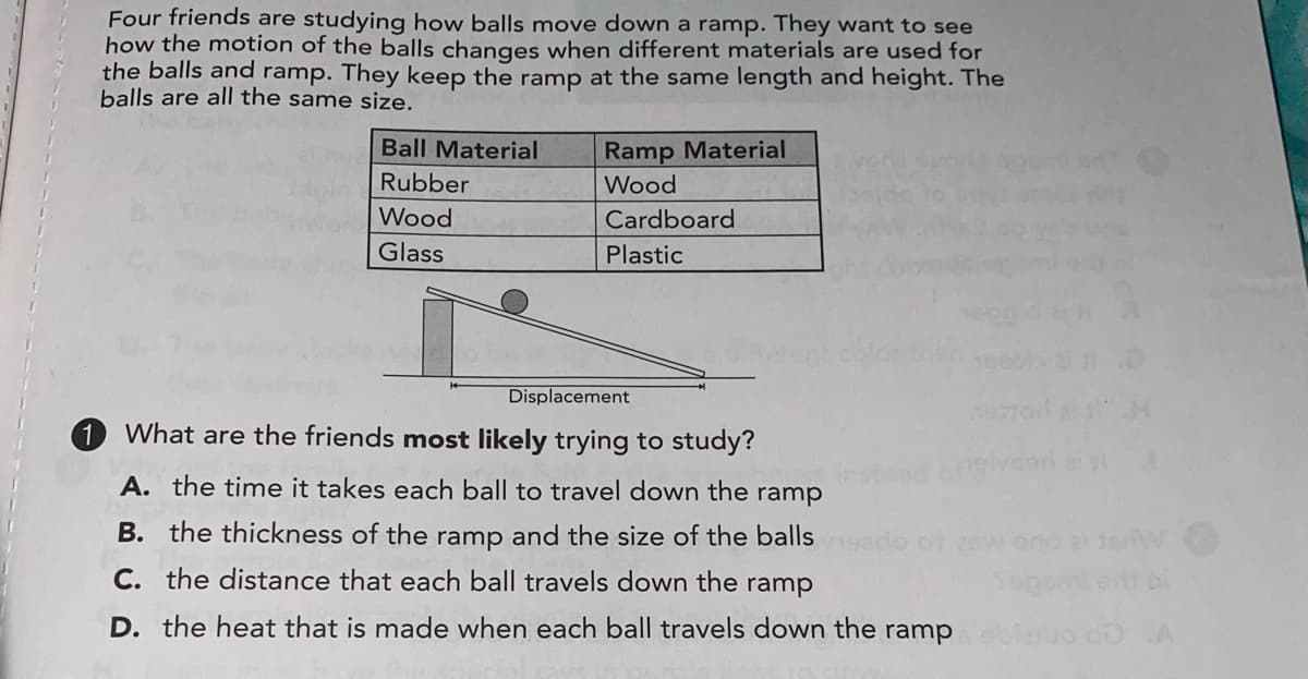 Four friends are studying how balls move down a ramp. They want to see
how the motion of the balls changes when different materials are used for
the balls and ramp. They keep the ramp at the same length and height. The
balls are all the same size.
Ball Material
Ramp Material
Rubber
Wood
Wood
Cardboard
Glass
Plastic
Displacement
What are the friends most likely trying to study?
A. the time it takes each ball to travel down the
ramp
B. the thickness of the ramp and the size of the balls
ol vew
o ai terw
C. the distance that each ball travels down the ramp
Segen
D. the heat that is made when each ball travels down the
ramp
