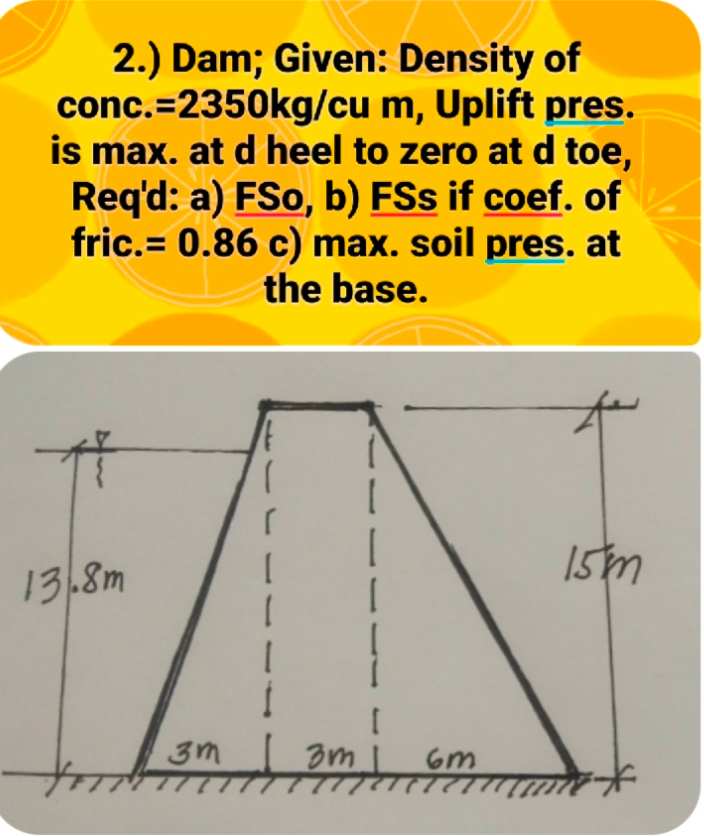 2.) Dam; Given: Density of
conc.=2350kg/cu m, Uplift pres.
is max. at d heel to zero at d toe,
Req'd: a) FSo, b) FSs if coef. of
fric.= 0.86 c) max. soil pres. at
the base.
13.8m
Ism
3m
Gm
