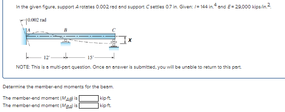 In the given figure, support A rotates 0.002 rad and support C settles 0.7 in. Given: /= 144 in.4 and E= 29,000 kips/in.2.
10.002 rad
B
le 12'
to
NOTE: This is a multi-part question. Once an answer is submitted, you will be unable to return to this part.
15'
Determine the member-end moments for the beam.
The member-end moment (MAB) is
kip-ft.
The member-end moment (MBA) is
kip-ft.