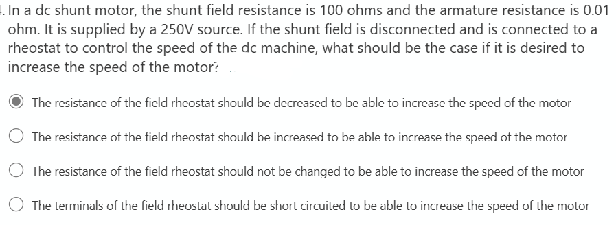 . In a dc shunt motor, the shunt field resistance is 100 ohms and the armature resistance is 0.01
ohm. It is supplied by a 250V source. If the shunt field is disconnected and is connected to a
rheostat to control the speed of the dc machine, what should be the case if it is desired to
increase the speed of the motor?
The resistance of the field rheostat should be decreased to be able to increase the speed of the motor
The resistance of the field rheostat should be increased to be able to increase the speed of the motor
The resistance of the field rheostat should not be changed to be able to increase the speed of the motor
The terminals of the field rheostat should be short circuited to be able to increase the speed of the motor