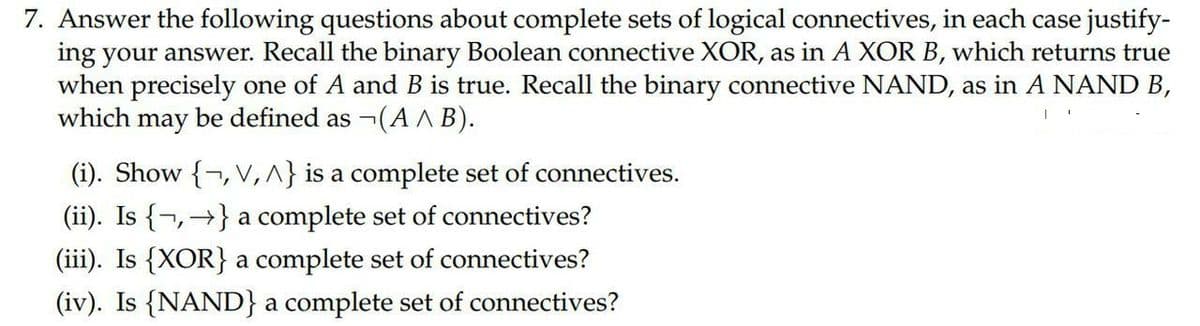 7. Answer the following questions about complete sets of logical connectives, in each case justify-
ing your answer. Recall the binary Boolean connective XOR, as in A XOR B, which returns true
when precisely one of A and B is true. Recall the binary connective NAND, as in A NAND B,
which may be defined as ¬(A^ B).
I
(i). Show {, V, ^} is a complete set of connectives.
(ii). Is {} a complete set of connectives?
(iii). Is {XOR} a complete set of connectives?
(iv). Is {NAND} a complete set of connectives?