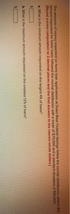 The amounts of money requested on home loan applications at Down River Federal Savings follow the normal distribution, where the
amount requested for home loans followed the normal distribution with a mean of $79,000 and a standard deviation of $16,000
(Round zscore computation to 2 decimal places and the final answers to the nearest whole dollars.)
a. What is the minimum amount requested on the largest 4% of loans?
b. What is the maximum amount requested on the smallest 12% of loans?
