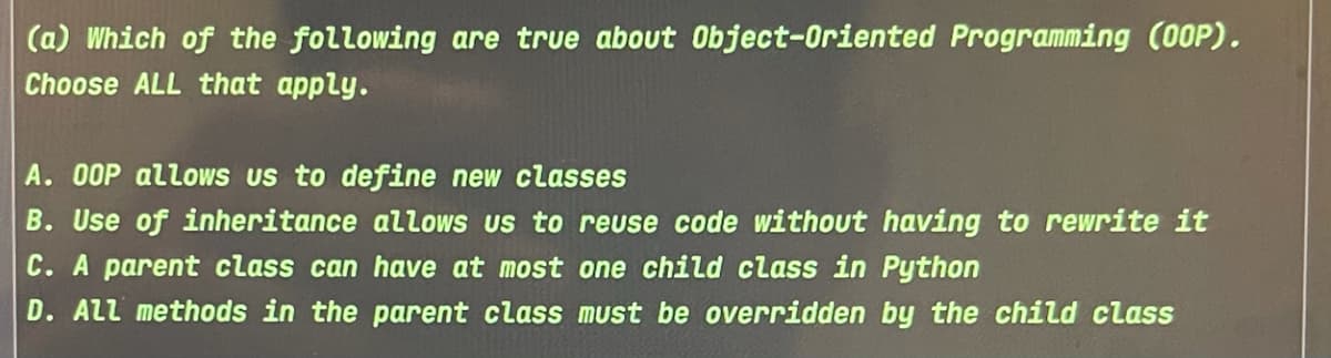 (a) Which of the following are true about Object-Oriented Programming (O0P).
Choose ALL that apply.
A. 00P allows us to define new classes
B. Use of inheritance allows us to reuse code without having to rewrite it
C. A parent class can have at most one child class in Python
D. ALl methods in the parent class must be overridden by the child class
