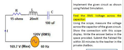 Implement the given circuit as shown
using Falstad Simulation.
R
Find the RMS Voltage across the
15 ohms 20mH
capacitor:
Using the scope, measure the voltage
across the capacitor of the given circuit.
Show the connection with this scope
display. Write the answer below in the
space provided. Submit the Falstad file
100 uF
120V (RMS)
within 30 minutes to the teacher in the
169.7 V (Max)
60 Hz
private chatbox.

