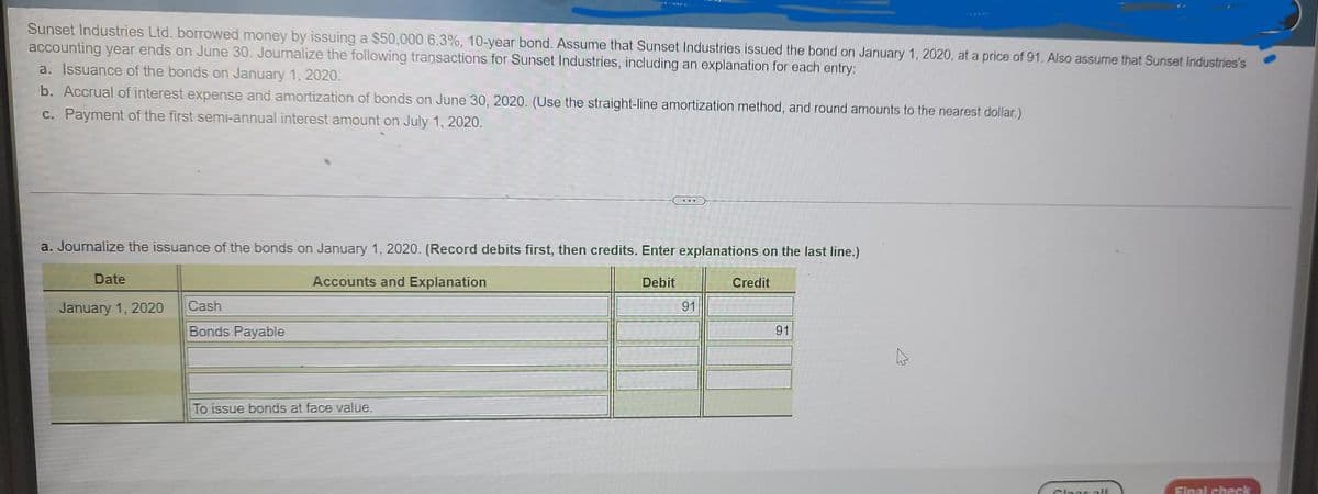 Sunset Industries Ltd. borrowed money by issuing a $50,000 6.3%, 10-year bond. Assume that Sunset Industries issued the bond on January 1, 2020, at a price of 91. Also assume that Sunset Industries's
accounting year ends on June 30. Journalize the following transactions for Sunset Industries, including an explanation for each entry:
a. Issuance of the bonds on January 1, 2020.
b. Accrual of interest expense and amortization of bonds on June 30, 2020. (Use the straight-line amortization method, and round amounts to the nearest dollar.)
c. Payment of the first semi-annual interest amount on July 1, 2020.
a. Journalize the issuance of the bonds on January 1, 2020. (Record debits first, then credits. Enter explanations on the last line.)
Accounts and Explanation
Debit
Date
January 1, 2020
Cash
Bonds Payable
...
To issue bonds at face value.
91
Credit
91
Cloar all
Final check