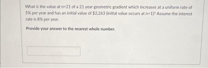 What is the value at n=21 of a 21 year geometric gradient which increases at a uniform rate of
5% per year and has an initial value of $2,263 (initial value occurs at n=1)? Assume the interest
rate is 8% per year.
Provide your answer to the nearest whole number.