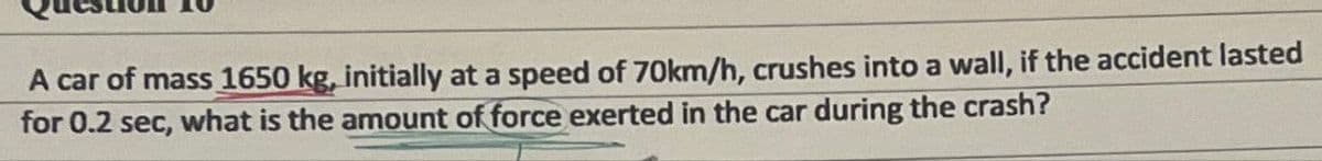 A car of mass 1650 kg, initially at a speed of 70km/h, crushes into a wall, if the accident lasted
for 0.2 sec, what is the amount of force exerted in the car during the crash?