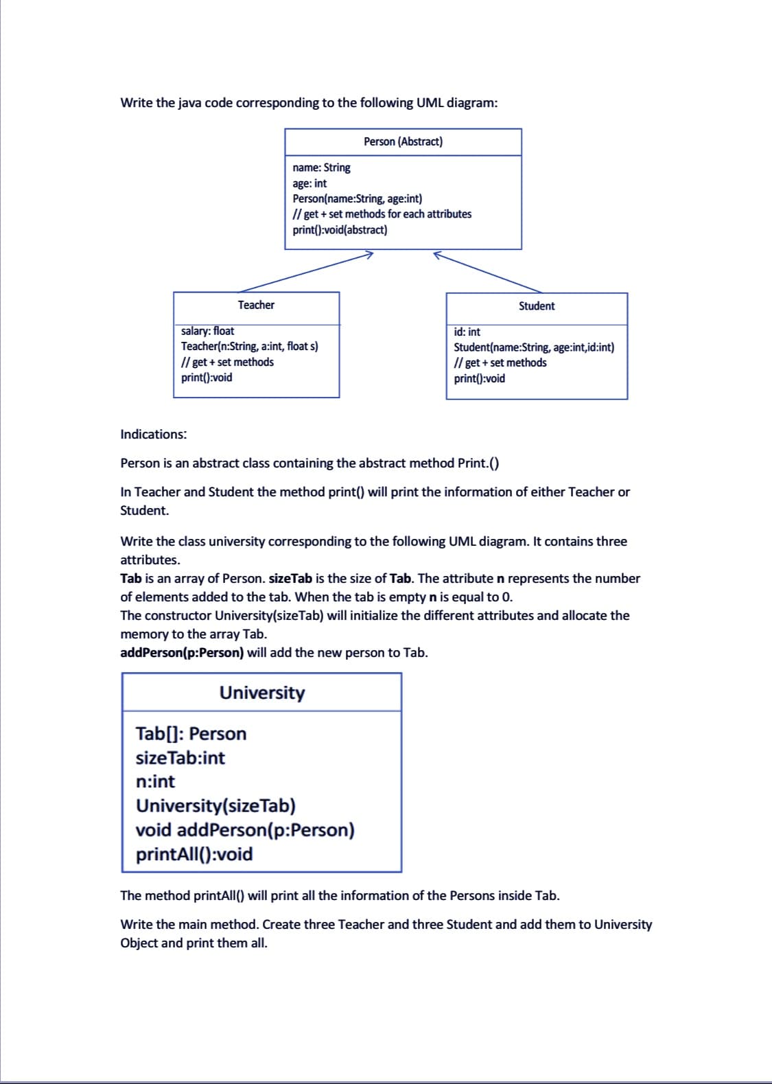 Write the java code corresponding to the following UML diagram:
Teacher
Indications:
name: String
age: int
salary: float
Teacher(n:String, a:int, float s)
// get + set methods
print():void
Person(name:String, age:int)
// get + set methods for each attributes
print():void(abstract)
Tab[]: Person
size Tab:int
n:int
Person (Abstract)
University
id: int
Person is an abstract class containing the abstract method Print.()
In Teacher and Student the method print() will print the information of either Teacher or
Student.
University (size Tab)
void addPerson(p:Person)
printAll():void
Student
Write the class university corresponding to the following UML diagram. It contains three
attributes.
Tab is an array of Person. sizeTab is the size of Tab. The attribute n represents the number
of elements added to the tab. When the tab is empty n is equal to 0.
The constructor University(size Tab) will initialize the different attributes and allocate the
memory to the array Tab.
addPerson(p:Person) will add the new person to Tab.
Student(name:String, age:int,id:int)
//get + set methods
print():void
The method printAll() will print all the information of the Persons inside Tab.
Write the main method. Create three Teacher and three Student and add them to University
Object and print them all.