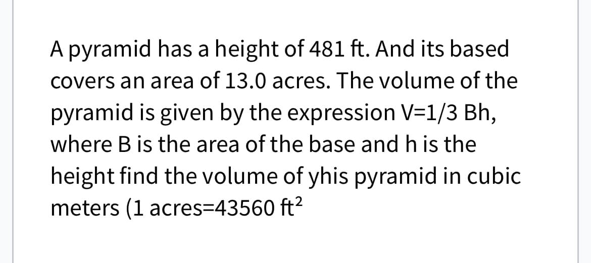 A pyramid has a height of 481 ft. And its based
covers an area of 13.0 acres. The volume of the
pyramid is given by the expression V=1/3 Bh,
where B is the area of the base and h is the
height find the volume of yhis pyramid in cubic
meters (1 acres=43560 ft²