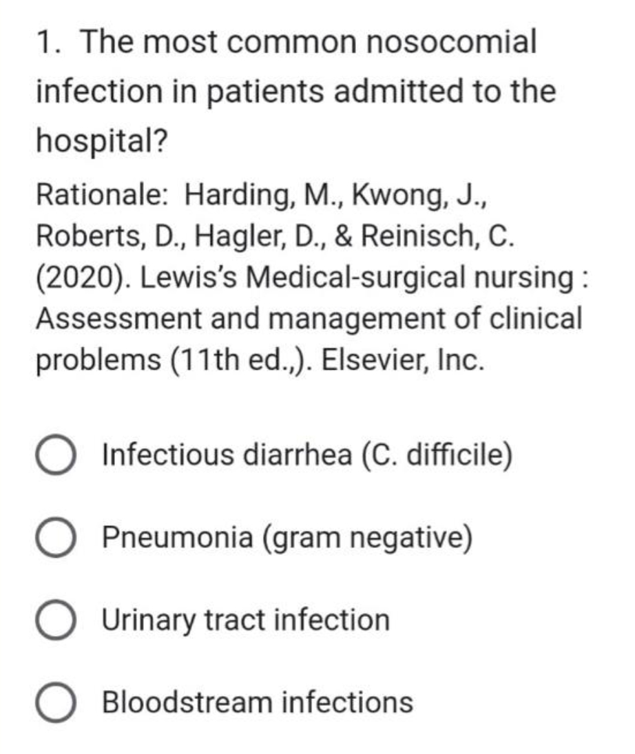 1. The most common nosocomial
infection in patients admitted to the
hospital?
Rationale: Harding, M., Kwong, J.,
Roberts, D., Hagler, D., & Reinisch, C.
(2020). Lewis's Medical-surgical nursing :
Assessment and management of clinical
problems (11th ed.,). Elsevier, Inc.
Infectious diarrhea (C. difficile)
Pneumonia (gram negative)
Urinary tract infection
O Bloodstream infections