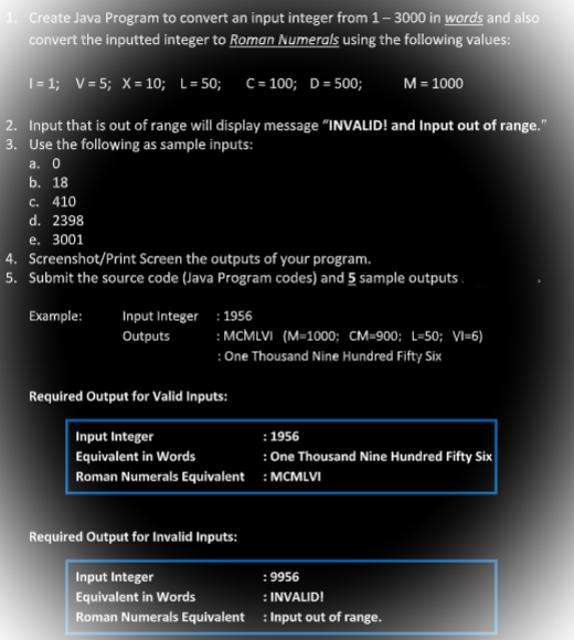 1. Create Java Program to convert an input integer from 1-3000 in words and also
convert the inputted integer to Roman Numerals using the following values:
I= 1; V=5; X= 10; L=50; C = 100; D = 500;
2. Input that is out of range will display message "INVALID! and Input out of range."
3. Use the following as sample inputs:
a. 0
b. 18
c. 410
d. 2398
e. 3001
4. Screenshot/Print Screen the outputs of your program.
5. Submit the source code (Java Program codes) and 5 sample outputs
Example:
Input Integer
Outputs
M = 1000
: 1956
:MCMLVI (M=1000; CM-900; L=50; VI-6)
: One Thousand Nine Hundred Fifty Six
Required Output for Valid Inputs:
Input Integer
Equivalent in Words
Roman Numerals Equivalent
: 1956
:One Thousand Nine Hundred Fifty Six
: MCMLVI
Required Output for Invalid Inputs:
Input Integer
:9956
: INVALID!
Equivalent in Words
Roman Numerals Equivalent: Input out of range.