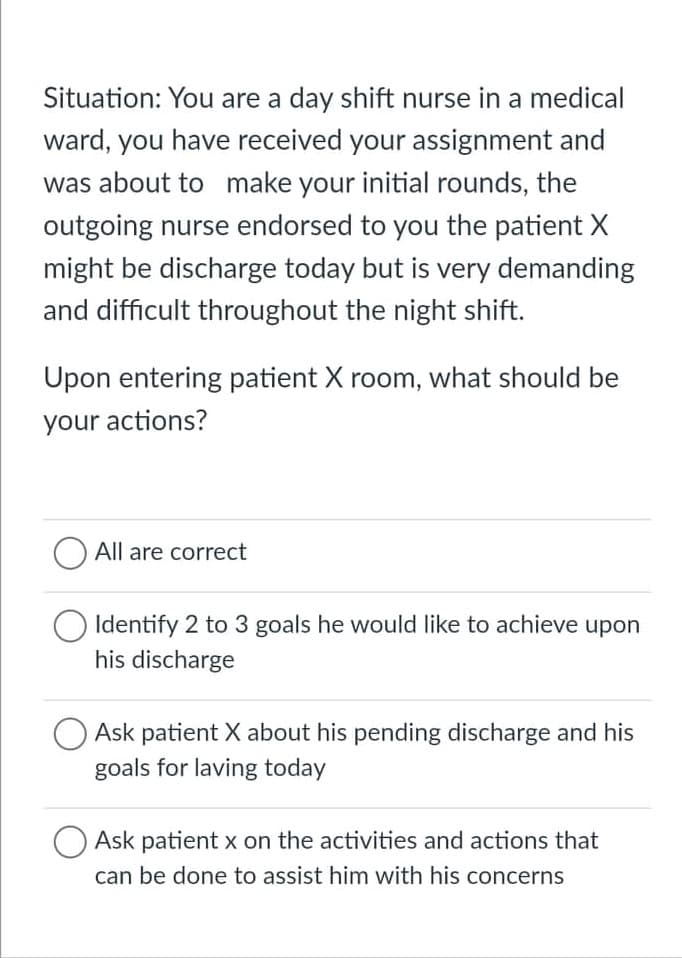 Situation: You are a day shift nurse in a medical
ward, you have received your assignment and
was about to make your initial rounds, the
outgoing nurse endorsed to you the patient X
might be discharge today but is very demanding
and difficult throughout the night shift.
Upon entering patient X room, what should be
your actions?
All are correct
Identify 2 to 3 goals he would like to achieve upon
his discharge
Ask patient X about his pending discharge and his
goals for laving today
Ask patient x on the activities and actions that
can be done to assist him with his concerns