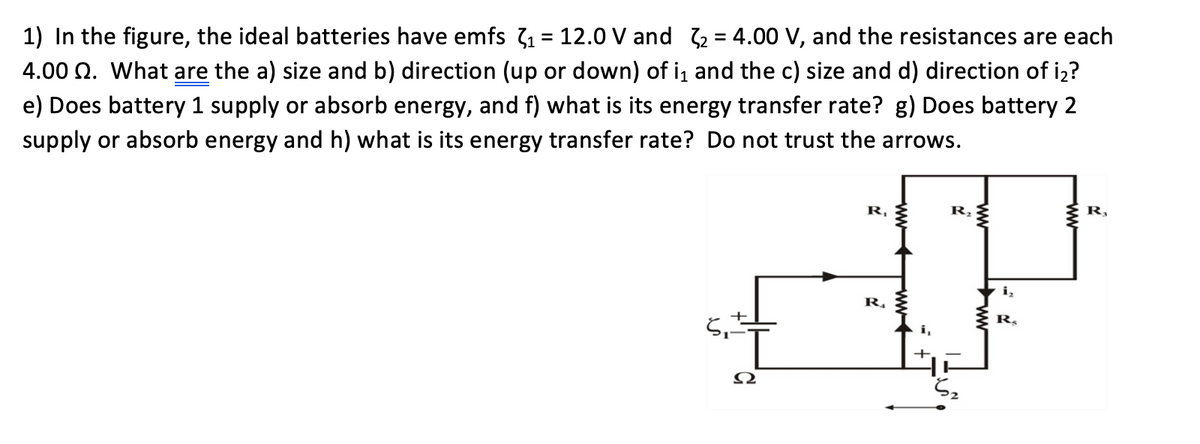 1) In the figure, the ideal batteries have emfs 31 = 12.0 V and 2 = 4.00 V, and the resistances are each
4.00 Q. What are the a) size and b) direction (up or down) of i, and the c) size and d) direction of iz?
e) Does battery 1 supply or absorb energy, and f) what is its energy transfer rate? g) Does battery 2
supply or absorb energy and h) what is its energy transfer rate? Do not trust the arrows.
R,
R,
R,
i,
R,
R,
ww
