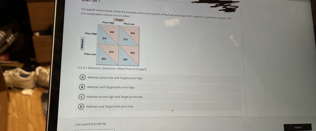 The payoff matrix below shows the possible actions and payoffs of Walmart and Target with respect to a particular product. The
non-cooperative solution occurs when:
Target
Price High
Price Low
$40
Price High
$40
Price Low
$50
$15
$50
$15
$30
$30
[15.4.1 Decisions, Decisions-What Price to Charge?]
A Walmart prices low and Target prices high.
B
Walmart and Target both price high.
Walmart prices high and Target prices low..
Walmart and Target both price low.
Last saved 8:33:38 PM
Submit